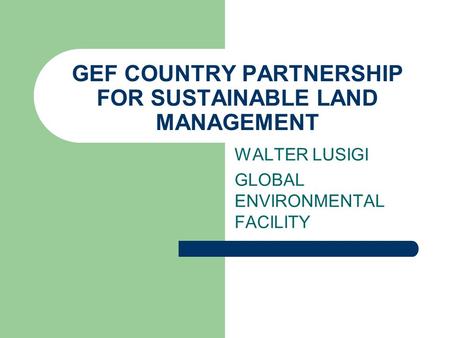 GEF COUNTRY PARTNERSHIP FOR SUSTAINABLE LAND MANAGEMENT WALTER LUSIGI GLOBAL ENVIRONMENTAL FACILITY.