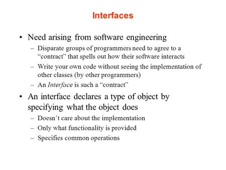 Interfaces Need arising from software engineering –Disparate groups of programmers need to agree to a “contract” that spells out how their software interacts.