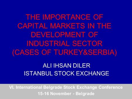 THE IMPORTANCE OF CAPITAL MARKETS IN THE DEVELOPMENT OF INDUSTRIAL SECTOR (CASES OF TURKEY&SERBIA) ALI IHSAN DILER ISTANBUL STOCK EXCHANGE VI. International.