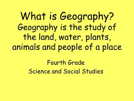 What is Geography? Geography is the study of the land, water, plants, animals and people of a place Fourth Grade Science and Social Studies.