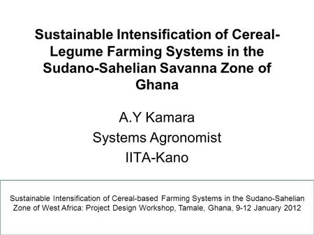 Sustainable Intensification of Cereal- Legume Farming Systems in the Sudano-Sahelian Savanna Zone of Ghana A.Y Kamara Systems Agronomist IITA-Kano Sustainable.