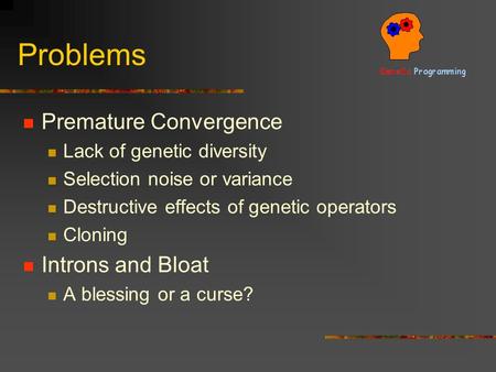 Problems Premature Convergence Lack of genetic diversity Selection noise or variance Destructive effects of genetic operators Cloning Introns and Bloat.
