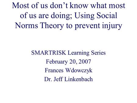 Most of us don’t know what most of us are doing; Using Social Norms Theory to prevent injury SMARTRISK Learning Series February 20, 2007 Frances Wdowczyk.