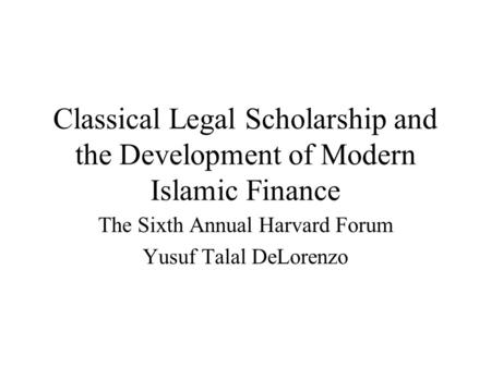 Classical Legal Scholarship and the Development of Modern Islamic Finance The Sixth Annual Harvard Forum Yusuf Talal DeLorenzo.