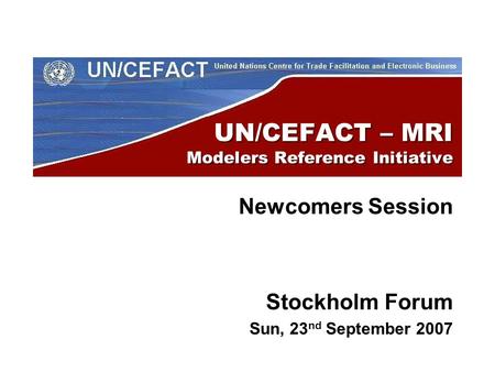UN/CEFACT – MRI Modelers Reference Initiative Newcomers Session Stockholm Forum Sun, 23 nd September 2007.