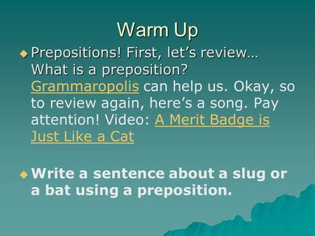Warm Up  Prepositions! First, let’s review… What is a preposition?  Prepositions! First, let’s review… What is a preposition? Grammaropolis can help.