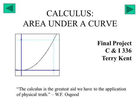 CALCULUS: AREA UNDER A CURVE Final Project C & I 336 Terry Kent “The calculus is the greatest aid we have to the application of physical truth.” – W.F.