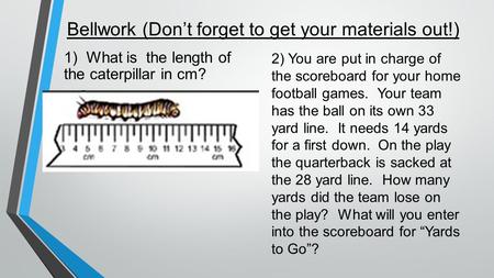 Bellwork (Don’t forget to get your materials out!) 1) What is the length of the caterpillar in cm? 2) You are put in charge of the scoreboard for your.
