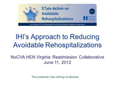 IHI’s Approach to Reducing Avoidable Rehospitalizations NoCVA HEN Virginia Readmission Collaborative June 11, 2012 This presenter has nothing to disclose.