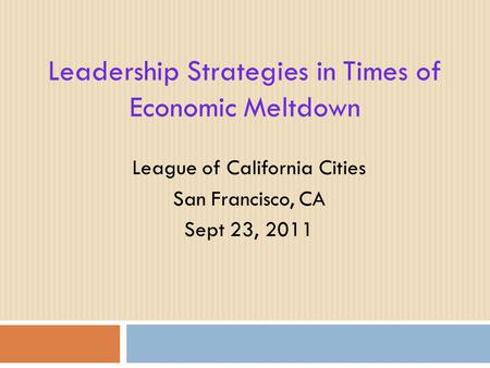 Leadership Strategies in Times of Economic Meltdown League of California Cities San Francisco, CA Sept 23, 2011.