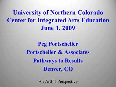 An Artful Perspective Peg Portscheller Portscheller & Associates Pathways to Results Denver, CO University of Northern Colorado Center for Integrated Arts.