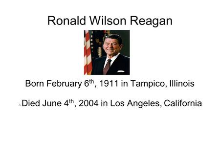 Ronald Wilson Reagan Born February 6 th, 1911 in Tampico, Illinois  Died June 4 th, 2004 in Los Angeles, California.