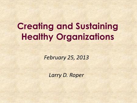 Creating and Sustaining Healthy Organizations February 25, 2013 Larry D. Roper.