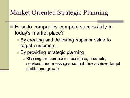 Market Oriented Strategic Planning How do companies compete successfully in today’s market place? By creating and delivering superior value to target customers.