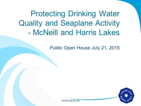 Www.scrd.ca Protecting Drinking Water Quality and Seaplane Activity - McNeill and Harris Lakes Public Open House July 21, 2015.