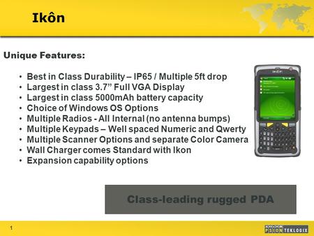 1 Ikôn Class-leading rugged PDA Unique Features: Best in Class Durability – IP65 / Multiple 5ft drop Largest in class 3.7” Full VGA Display Largest in.