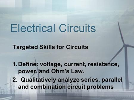 Electrical Circuits Targeted Skills for Circuits 1.Define: voltage, current, resistance, power, and Ohm's Law. 2. Qualitatively analyze series, parallel.
