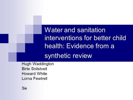 Water and sanitation interventions for better child health: Evidence from a synthetic review Hugh Waddington Birte Snilstveit Howard White Lorna Fewtrell.
