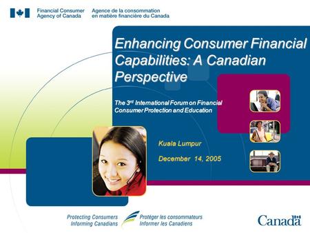 Enhancing Consumer Financial Capabilities: A Canadian Perspective Kuala Lumpur December 14, 2005 The 3 rd International Forum on Financial Consumer Protection.
