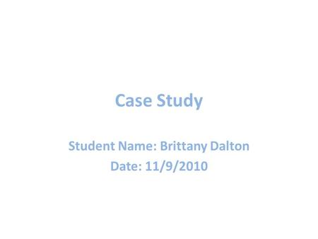 Case Study Student Name: Brittany Dalton Date: 11/9/2010.
