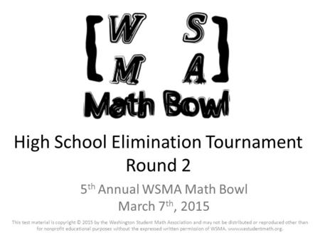 High School Elimination Tournament Round 2 5 th Annual WSMA Math Bowl March 7 th, 2015 This test material is copyright © 2015 by the Washington Student.
