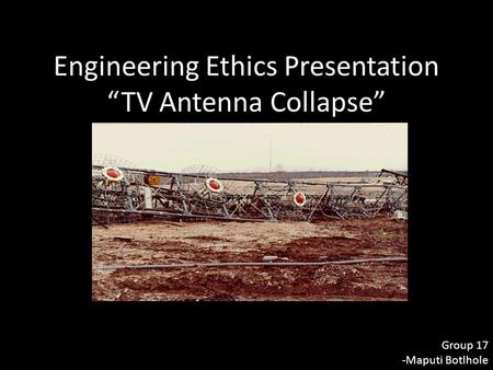 Engineering Ethics Presentation “TV Antenna Collapse” Group 17 -Maputi Botlhole.