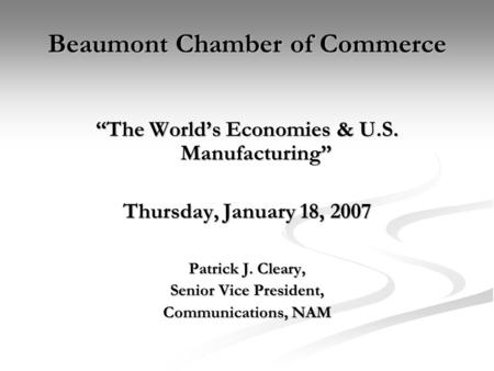 Beaumont Chamber of Commerce “The World’s Economies & U.S. Manufacturing” Thursday, January 18, 2007 Patrick J. Cleary, Senior Vice President, Communications,