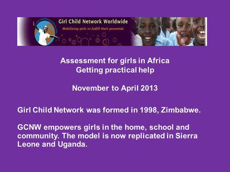 Assessment for girls in Africa Getting practical help November to April 2013 Girl Child Network was formed in 1998, Zimbabwe. GCNW empowers girls in the.