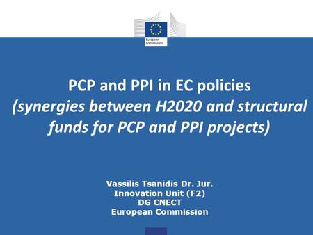 PCP and PPI in EC policies (synergies between H2020 and structural funds for PCP and PPI projects) Vassilis Tsanidis Dr. Jur. Innovation Unit (F2) DG.
