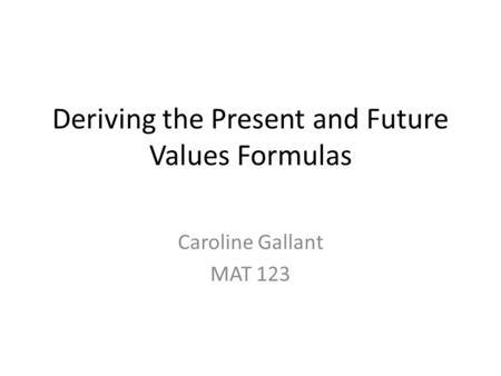 Deriving the Present and Future Values Formulas Caroline Gallant MAT 123.