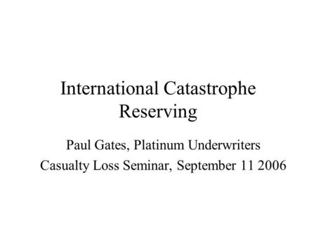 International Catastrophe Reserving Paul Gates, Platinum Underwriters Casualty Loss Seminar, September 11 2006.