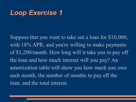Loop Exercise 1 Suppose that you want to take out a loan for $10,000, with 18% APR, and you're willing to make payments of $1,200/month. How long will.