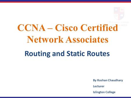 CCNA – Cisco Certified Network Associates Routing and Static Routes By Roshan Chaudhary Lecturer Islington College.