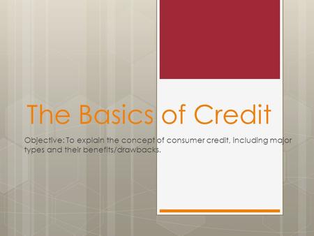 The Basics of Credit Objective: To explain the concept of consumer credit, including major types and their benefits/drawbacks.