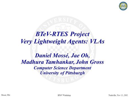 BTeV WorkshopNashville, Nov 15, 2002 Mossé, Pitt BTeV-RTES Project Very Lightweight Agents: VLAs Daniel Mossé, Jae Oh, Madhura Tamhankar, John Gross Computer.