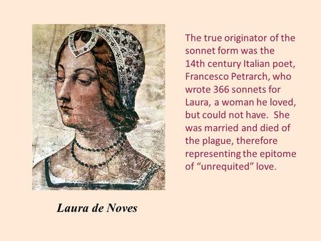 The true originator of the sonnet form was the 14th century Italian poet, Francesco Petrarch, who wrote 366 sonnets for Laura, a woman he loved, but could.