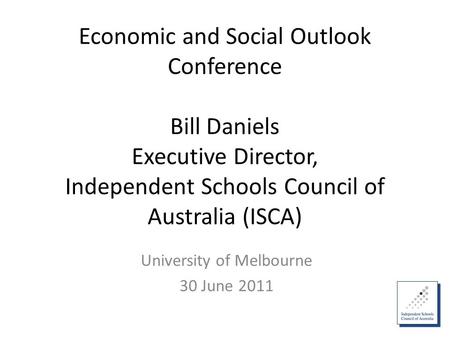Economic and Social Outlook Conference Bill Daniels Executive Director, Independent Schools Council of Australia (ISCA) University of Melbourne 30 June.
