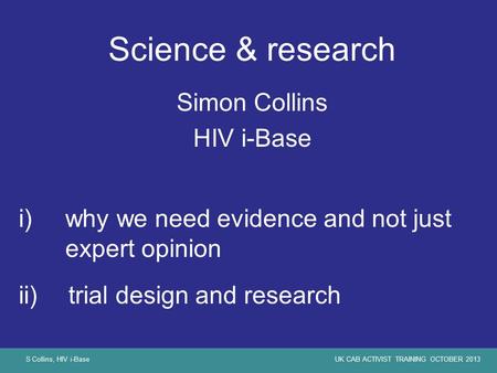S Collins, HIV i-BaseUK CAB ACTIVIST TRAINING OCTOBER 2013 Science & research Simon Collins HIV i-Base i)why we need evidence and not just expert opinion.