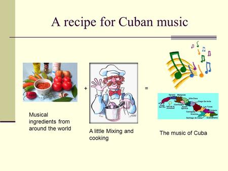 A recipe for Cuban music Musical ingredients from around the world A little Mixing and cooking The music of Cuba =+