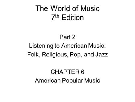 The World of Music 7 th Edition Part 2 Listening to American Music: Folk, Religious, Pop, and Jazz CHAPTER 6 American Popular Music.