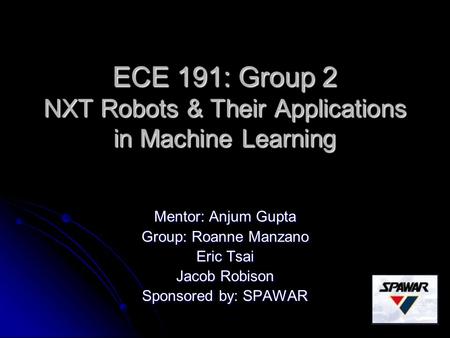 ECE 191: Group 2 NXT Robots & Their Applications in Machine Learning Mentor: Anjum Gupta Group: Roanne Manzano Eric Tsai Jacob Robison Sponsored by: SPAWAR.