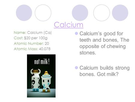 Calcium Name: Calcium (Ca) Cost: $20 per 100g Atomic Number: 20 Atomic Mass: 40.078 Calcium’s good for teeth and bones, The opposite of chewing stones.