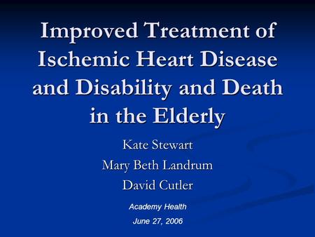 Improved Treatment of Ischemic Heart Disease and Disability and Death in the Elderly Kate Stewart Mary Beth Landrum David Cutler Academy Health June 27,