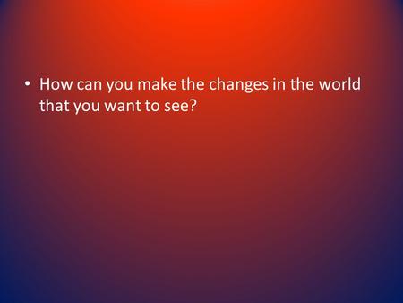 How can you make the changes in the world that you want to see?