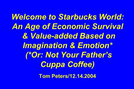 Welcome to Starbucks World: An Age of Economic Survival & Value-added Based on Imagination & Emotion* (*Or: Not Your Father’s Cuppa Coffee) Tom Peters/12.14.2004.