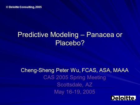 © Deloitte Consulting, 2005 Predictive Modeling – Panacea or Placebo? Cheng-Sheng Peter Wu, FCAS, ASA, MAAA CAS 2005 Spring Meeting Scottsdale, AZ May.