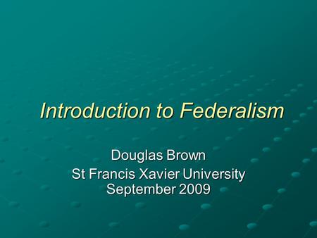 Introduction to Federalism Introduction to Federalism Douglas Brown St Francis Xavier University September 2009.