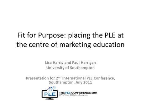 Fit for Purpose: placing the PLE at the centre of marketing education Lisa Harris and Paul Harrigan University of Southampton Presentation for 2 nd International.