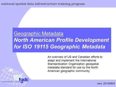 Vers. 20100604 national spatial data infrastructure training program Geographic Metadata North American Profile Development for ISO 19115 Geographic Metadata.