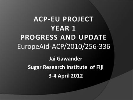 ACP-EU PROJECT YEAR 1 PROGRESS AND UPDATE EuropeAid-ACP/2010/256-336 Jai Gawander Sugar Research Institute of Fiji 3-4 April 2012.